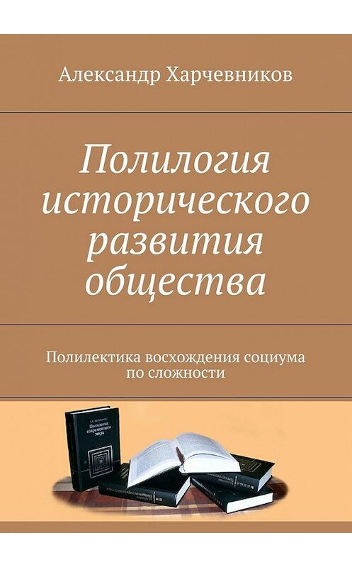 Обложка книги «Полилогия исторического развития общества. Полилектика восхождения социума по сложности» автора Александра Харчевникова. ISBN 9785448559341.