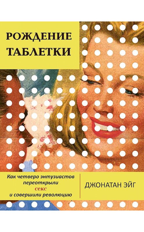 Обложка книги «Рождение таблетки. Как четверо энтузиастов переоткрыли секс и совершили революцию» автора Джонатана Эйга. ISBN 9785907056428.