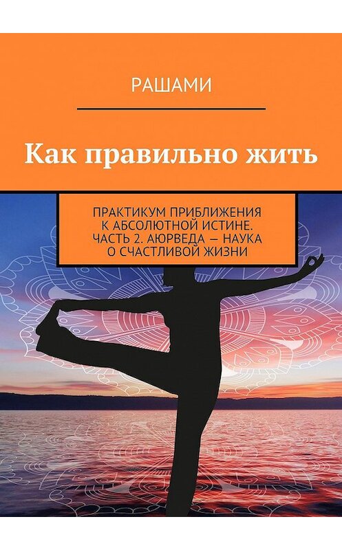Обложка книги «Как правильно жить. Практикум приближения к абсолютной истине. Часть 2. Аюрведа – наука о счастливой жизни» автора Рашами. ISBN 9785448345449.