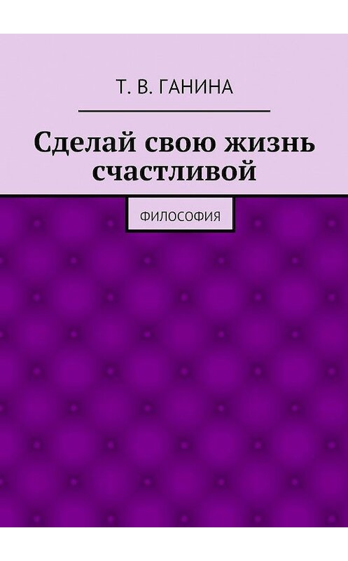 Обложка книги «Сделай свою жизнь счастливой» автора Татьяны Ганины. ISBN 9785447431303.