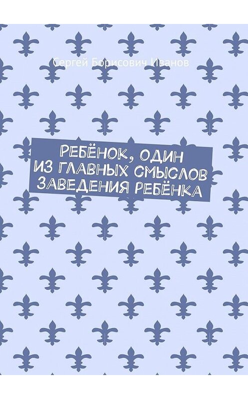 Обложка книги «Ребёнок, один из главных смыслов заведения ребёнка» автора Сергея Иванова. ISBN 9785005145024.