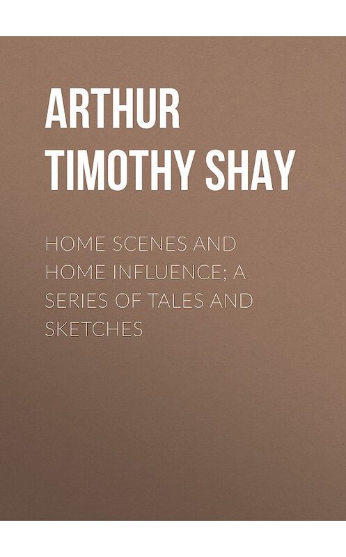 Обложка книги «Home Scenes and Home Influence; a series of tales and sketches» автора Timothy Arthur.