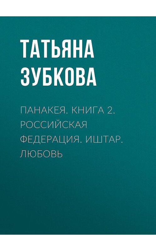 Обложка книги «Панакея. Книга 2. Российская федерация. Иштар. Любовь» автора Татьяны Зубковы издание 2019 года. ISBN 9785001530596.