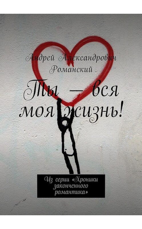 Обложка книги «Ты – вся моя жизнь! Из серии «Хроники законченного романтика»» автора Андрея Романския. ISBN 9785449040794.