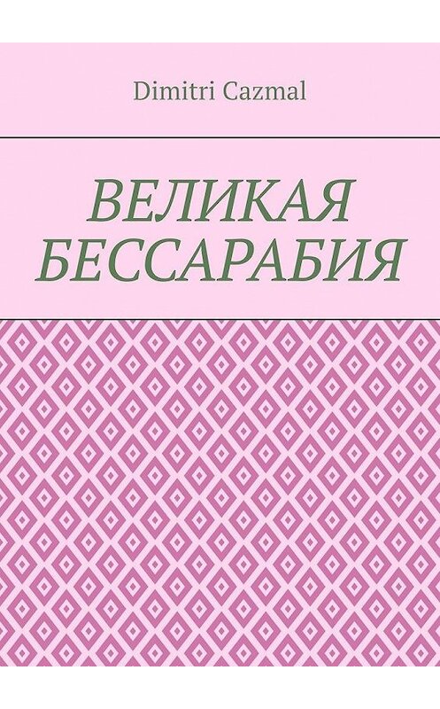 Обложка книги «Великая Бессарабия. Том 1» автора Dimitri Cazmal. ISBN 9785449873491.