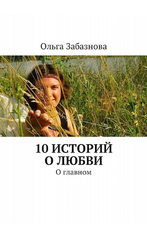 Обложка книги «10 историй о любви. О главном» автора Ольги Забазновы. ISBN 9785447421625.