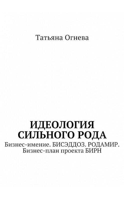 Обложка книги «Идеология сильного рода. Бизнес-имение. БИСЭДДОЗ. РОДАМИР. Бизнес-план проекта БИРН» автора Татьяны Огневы. ISBN 9785448367724.