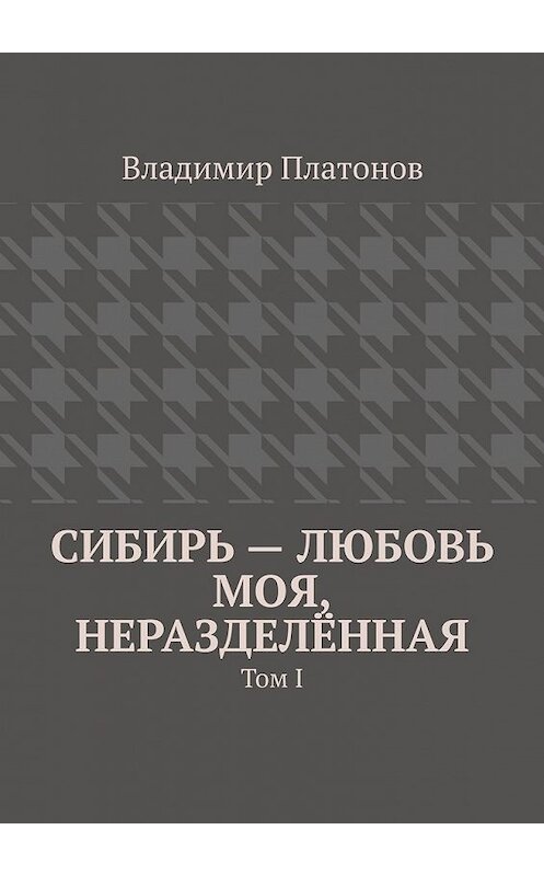 Обложка книги «Сибирь – любовь моя, неразделённая. Том I» автора Владимира Платонова. ISBN 9785449382467.