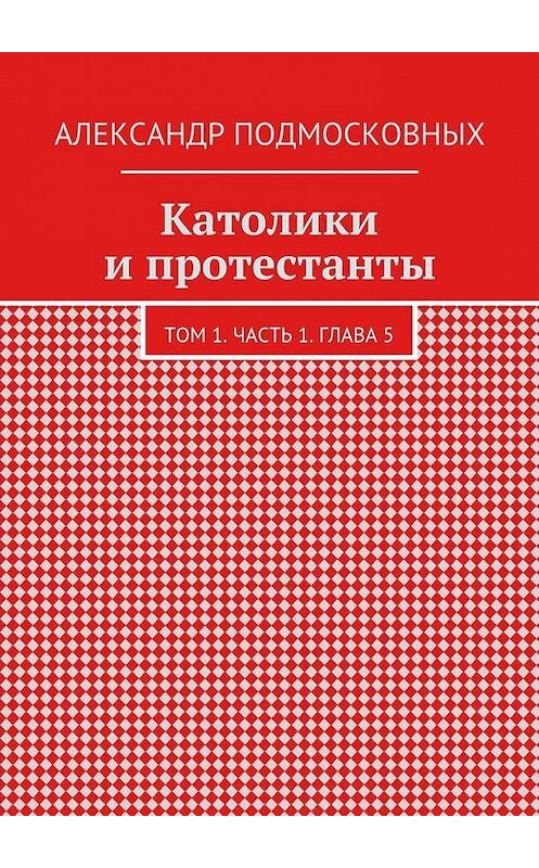 Обложка книги «Католики и протестанты. Том 1. Часть 1. Глава 5» автора Александра Подмосковныха. ISBN 9785447482961.