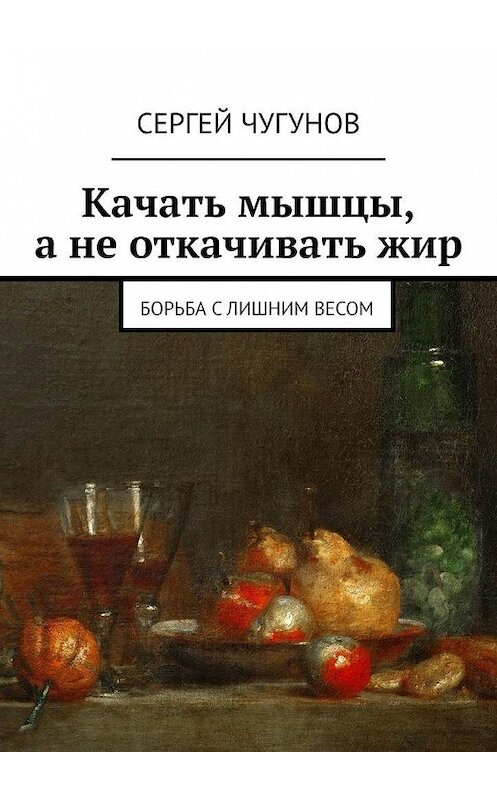 Обложка книги «Качать мышцы, а не откачивать жир. Борьба с лишним весом» автора Сергея Чугунова. ISBN 9785449632081.