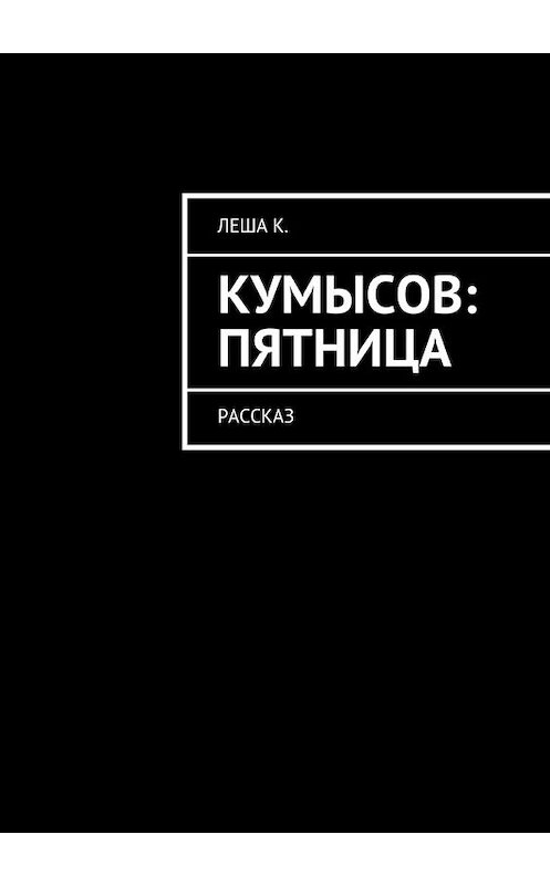 Обложка книги «Кумысов: пятница. Рассказ» автора Леши К.. ISBN 9785449081049.