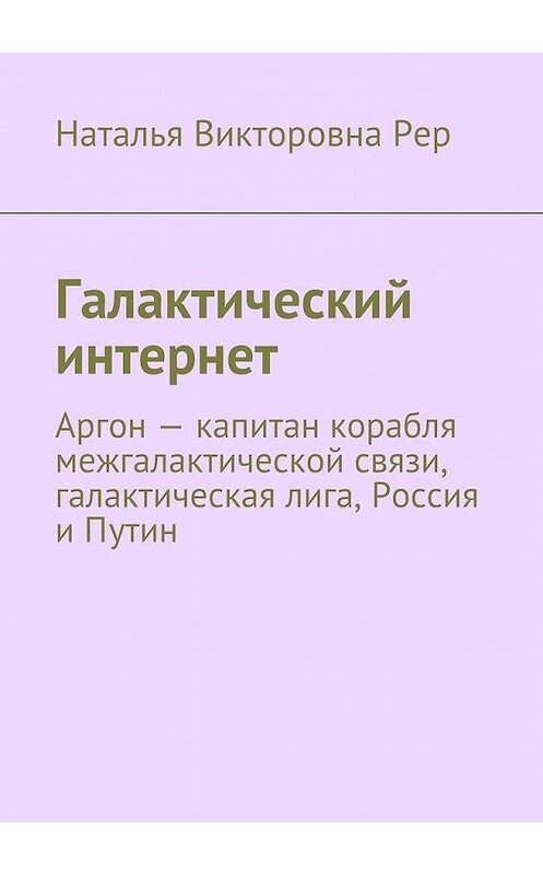 Обложка книги «Галактический интернет. Аргон – капитан корабля межгалактической связи, галактическая лига, Россия и Путин» автора Натальи Рера. ISBN 9785448358890.