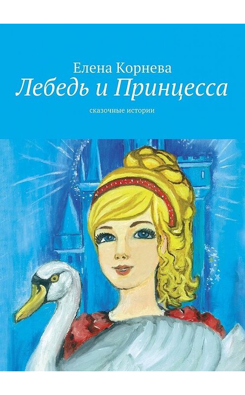 Обложка книги «Лебедь и Принцесса. сказочные истории» автора Елены Корневы. ISBN 9785447493172.