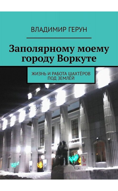 Обложка книги «Заполярному моему городу Воркуте. Жизнь и работа шахтёров под землёй» автора Владимира Геруна. ISBN 9785005067579.