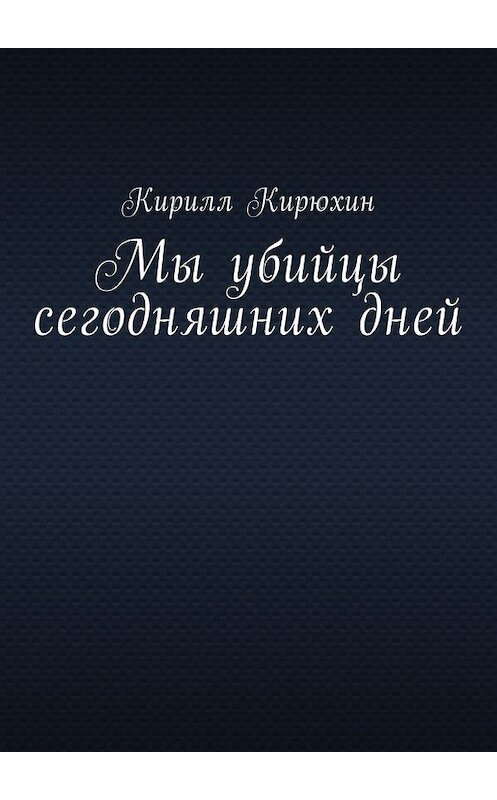 Обложка книги «Мы убийцы сегодняшних дней» автора Кирилла Кирюхина. ISBN 9785449000224.