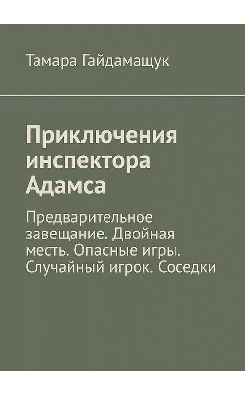 Обложка книги «Приключения инспектора Адамса. Предварительное завещание. Двойная месть. Опасные игры. Случайный игрок. Соседки» автора Тамары Гайдамащука. ISBN 9785449385871.