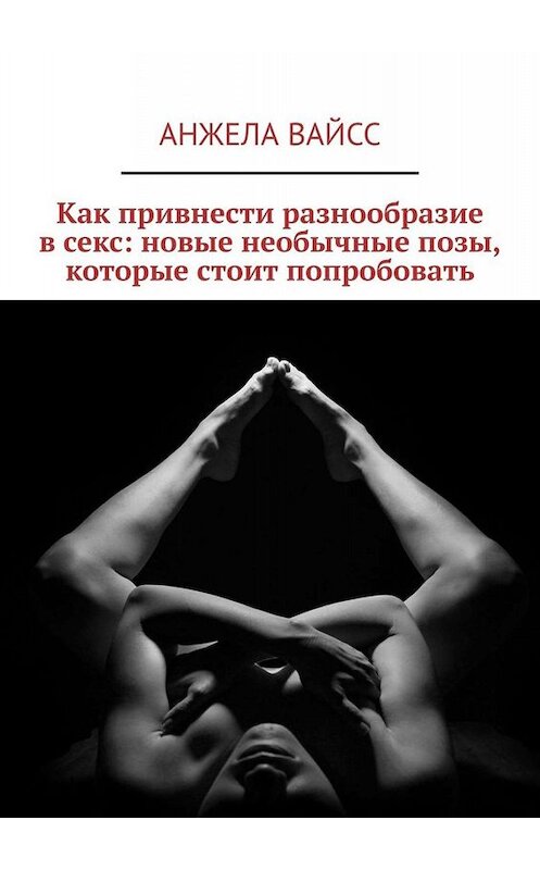 Обложка книги «Как привнести разнообразие в секс: новые необычные позы, которые стоит попробовать» автора Анжелы Вайсса. ISBN 9785449811165.