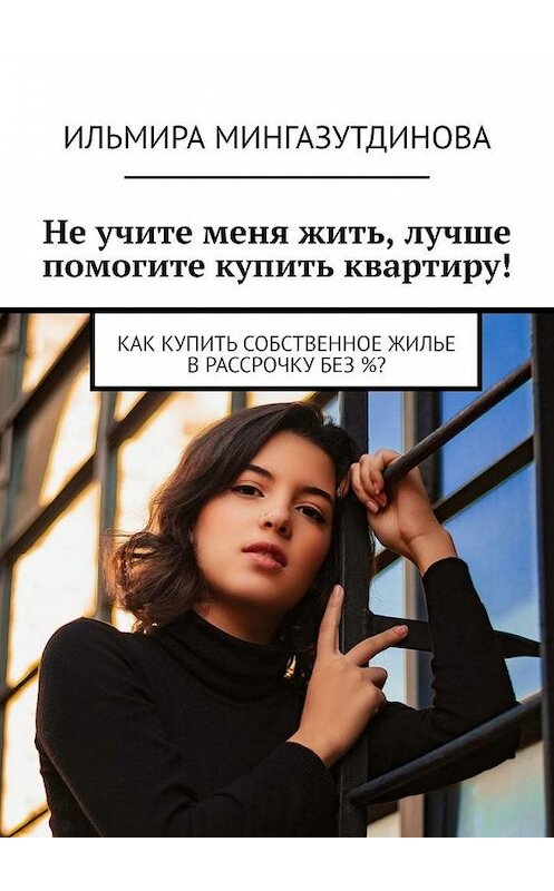 Обложка книги «Не учите меня жить, лучше помогите купить квартиру! Как купить собственное жилье в рассрочку без %?» автора Ильмиры Мингазутдиновы. ISBN 9785449802439.