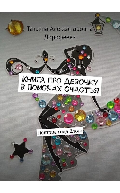 Обложка книги «Книга про девочку в поисках счастья. Полтора года блога» автора Татьяны Дорофеевы. ISBN 9785449854995.