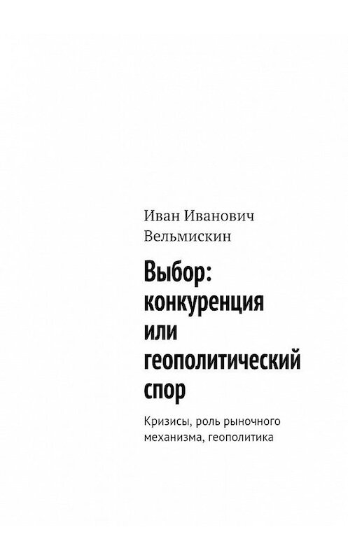 Обложка книги «Выбор: конкуренция или геополитический спор. Кризисы, роль рыночного механизма, геополитика» автора Ивана Вельмискина. ISBN 9785449320155.