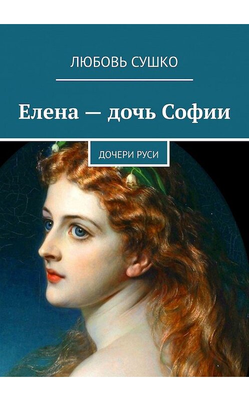 Обложка книги «Елена – дочь Софии. Дочери Руси» автора Любовь Сушко. ISBN 9785449330611.