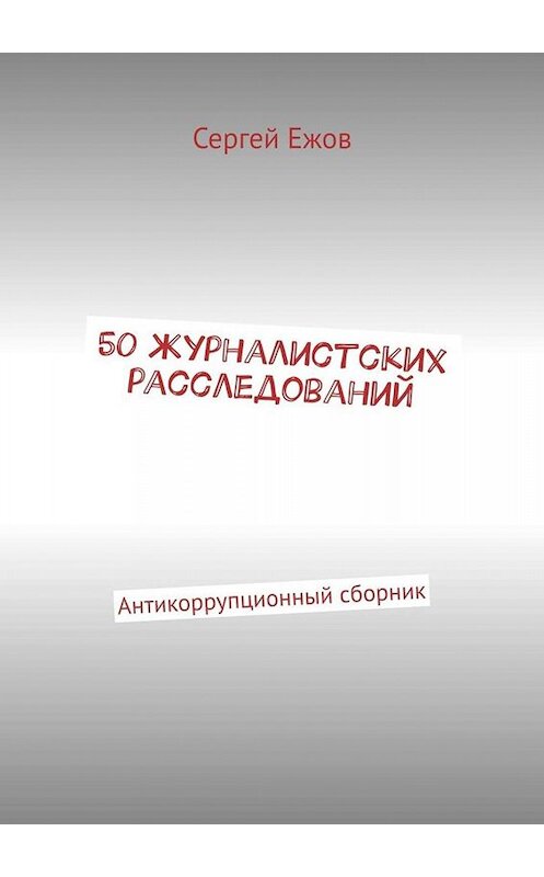 Обложка книги «50 журналистских расследований. Антикоррупционный сборник» автора Сергея Ежова. ISBN 9785449695161.