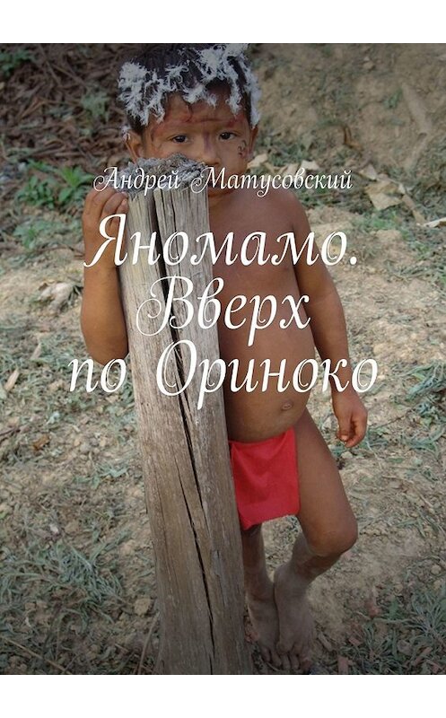 Обложка книги «Яномамо. Вверх по Ориноко» автора Андрея Матусовския. ISBN 9785449848567.