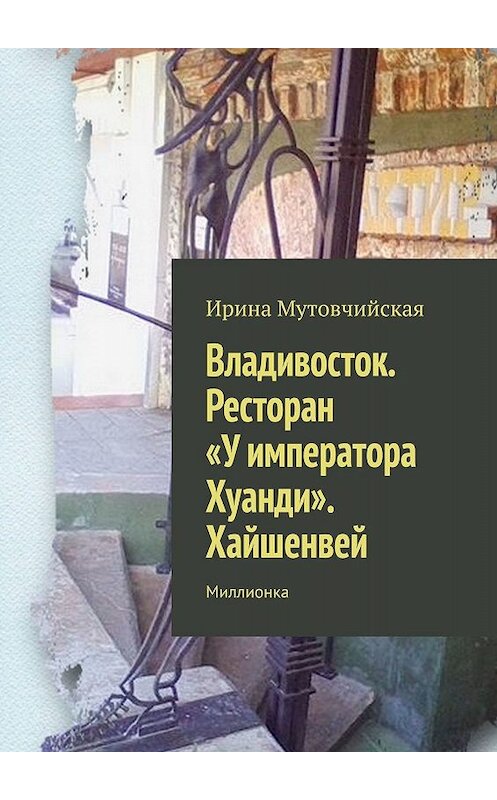 Обложка книги «Владивосток. Ресторан «У императора Хуанди». Хайшенвей. Миллионка» автора Ириной Мутовчийская. ISBN 9785447469887.