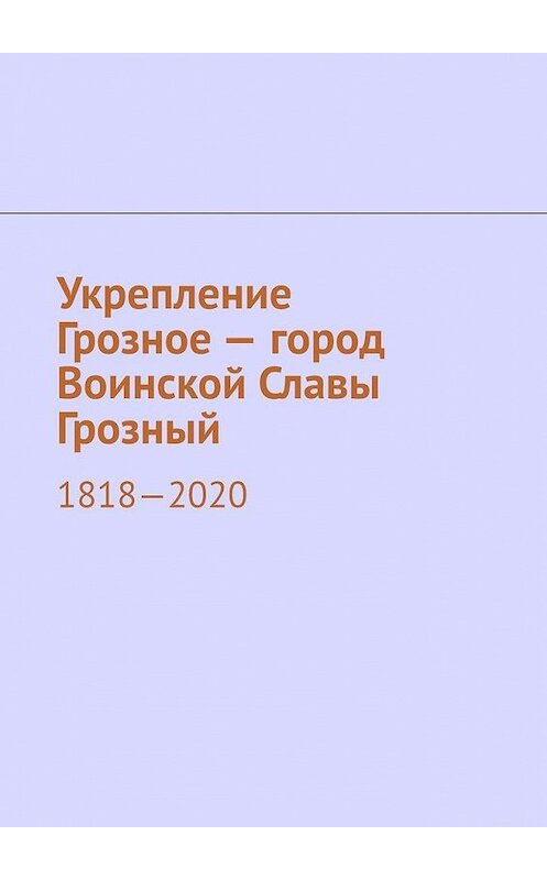 Обложка книги «Укрепление Грозное – город Воинской Славы Грозный. 1818–2020» автора Муслима Мурдалова. ISBN 9785005144416.