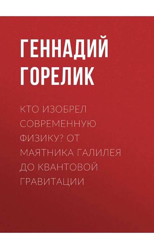 Обложка книги «Кто изобрел современную физику? От маятника Галилея до квантовой гравитации» автора Геннадия Горелика.