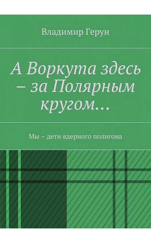 Обложка книги «А Воркута здесь – за Полярным кругом… Мы – дети ядерного полигона» автора Владимира Геруна. ISBN 9785448370397.