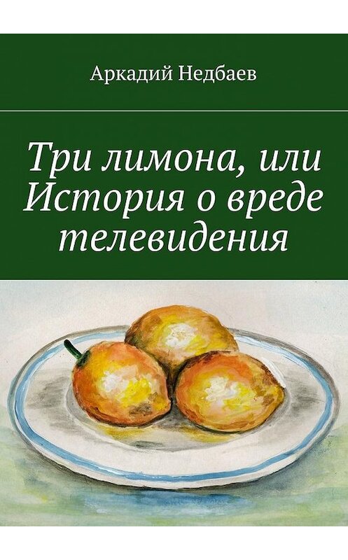 Обложка книги «Три лимона. Или История о вреде телевидения» автора Аркадия Недбаева. ISBN 9785447489267.
