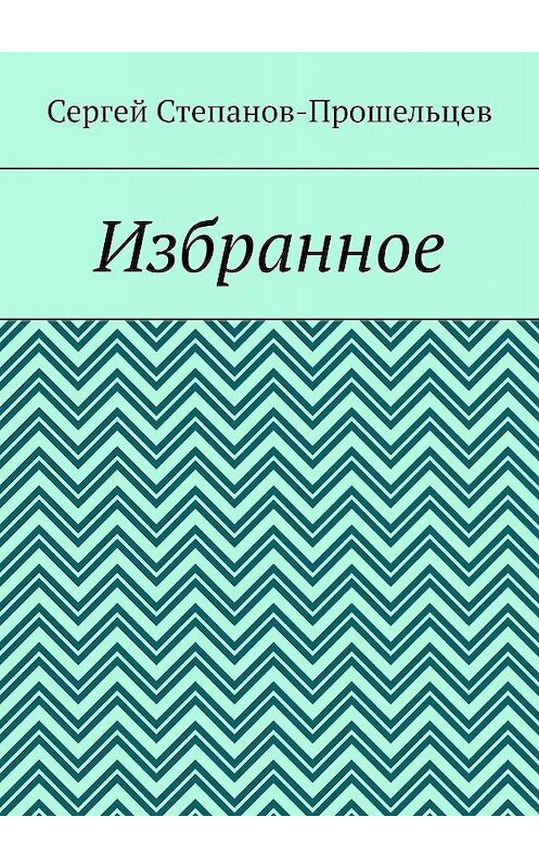 Обложка книги «Избранное» автора Сергея Степанов-Прошельцева. ISBN 9785005074010.