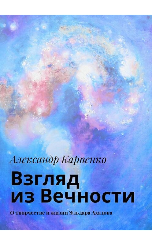 Обложка книги «Взгляд из Вечности. О творчестве и жизни Эльдара Ахадова» автора Александр Карпенко. ISBN 9785449037664.