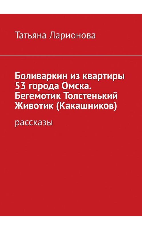 Обложка книги «Боливаркин из квартиры 53 города Омска. Бегемотик Толстенький Животик (Какашников). Рассказы» автора Татьяны Ларионовы. ISBN 9785447448882.