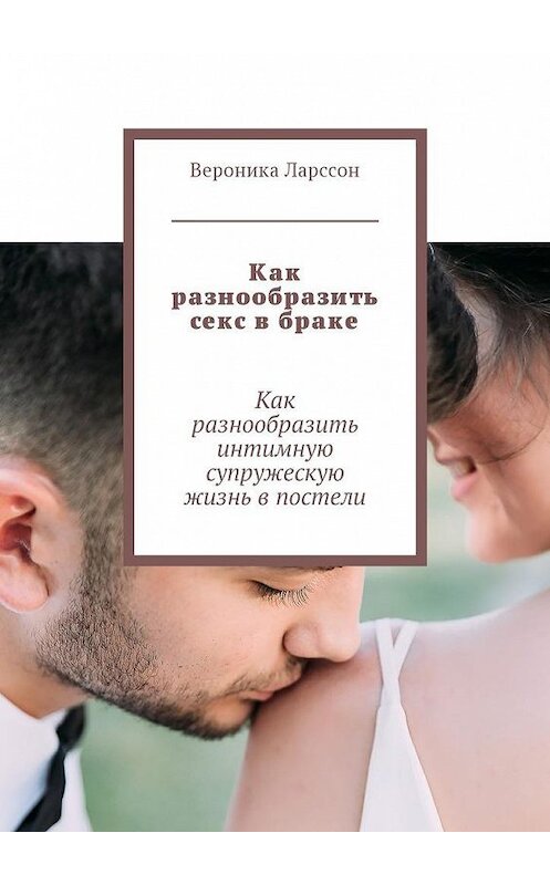 Обложка книги «Как разнообразить секс в браке. Как разнообразить интимную супружескую жизнь в постели» автора Вероники Ларссона. ISBN 9785449025449.