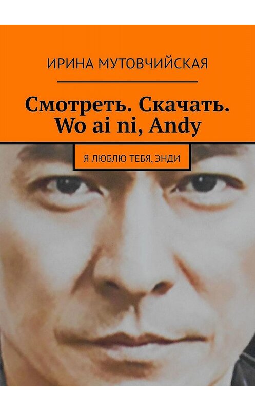 Обложка книги «Смотреть. Скачать. Wo ai ni, Andy. Я люблю тебя, Энди» автора Ириной Мутовчийская. ISBN 9785447447823.