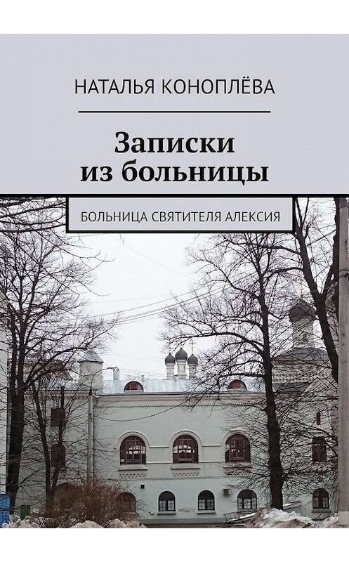 Обложка книги «Записки из больницы. Больница Святителя Алексия» автора Натальи Коноплёвы. ISBN 9785449026439.