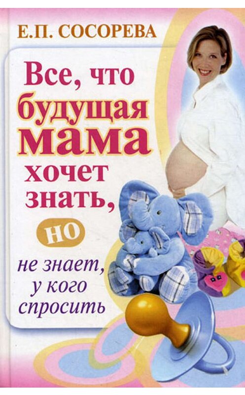 Обложка книги «Все, что будущая мама хочет знать, но не знает, у кого спросить» автора Елены Сосоревы издание 2010 года. ISBN 9785170662623.