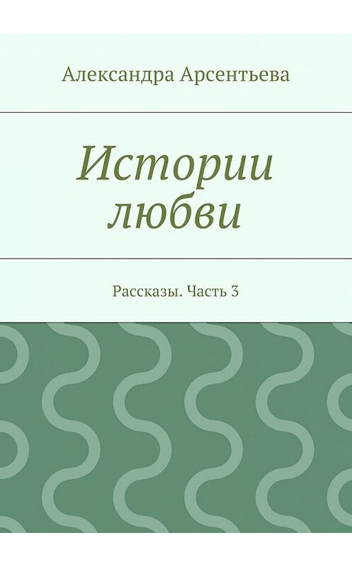 Обложка книги «Истории любви. Рассказы. Часть 3» автора Александры Арсентьевы. ISBN 9785448365492.