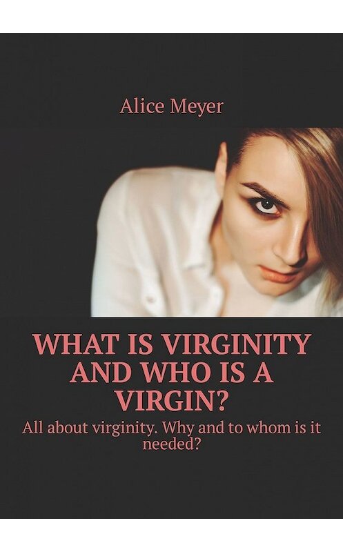 Обложка книги «What is virginity and who is a virgin? All about virginity. Why and to whom is it needed?» автора Alice Meyer. ISBN 9785449305848.