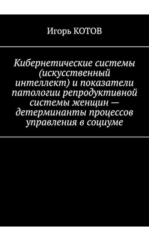 Обложка книги «Кибернетические системы (искусственный интеллект) и показатели патологии репродуктивной системы женщин – детерминанты процессов управления в социуме» автора Игоря Котова. ISBN 9785005198518.