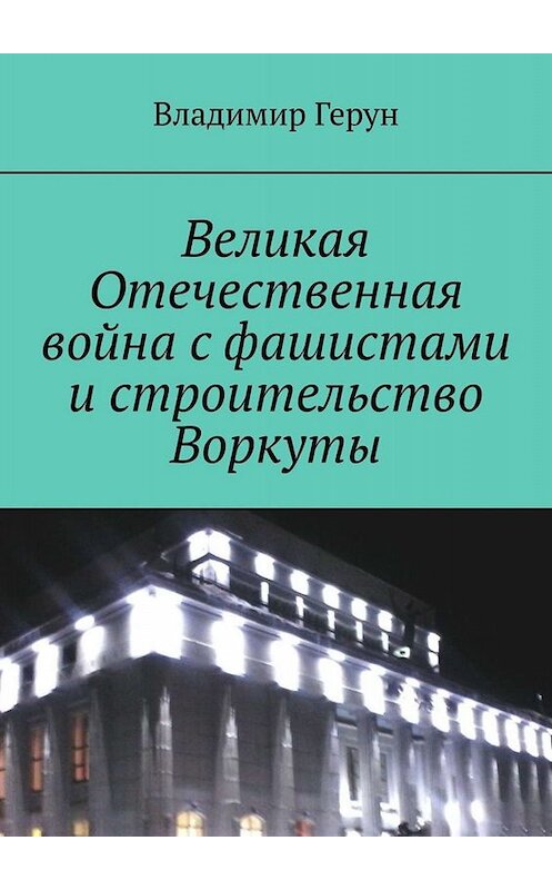 Обложка книги «Великая Отечественная война с фашистами и строительство Воркуты» автора Владимира Геруна. ISBN 9785449699374.