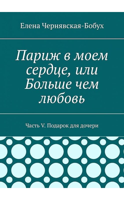 Обложка книги «Париж в моем сердце, или Больше чем любовь. Часть V. Подарок для дочери» автора Елены Чернявская-Бобух. ISBN 9785449875389.