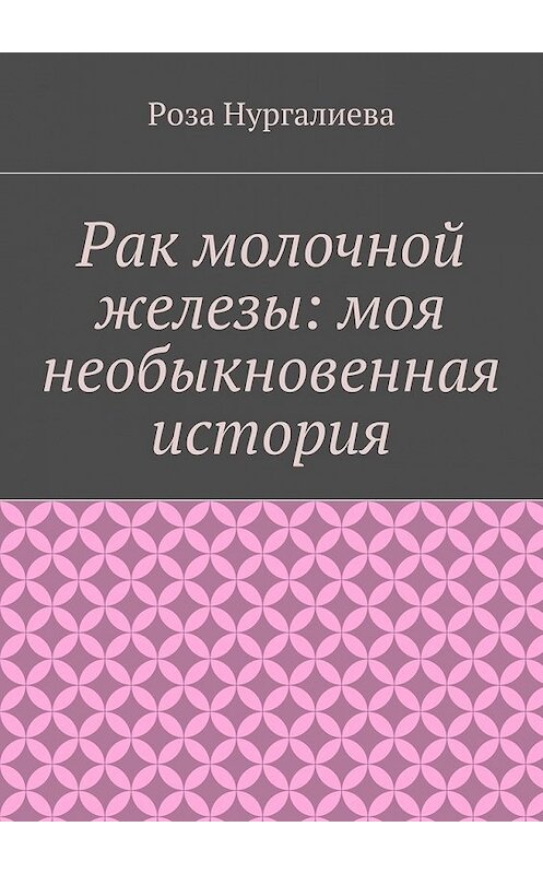 Обложка книги «Рак молочной железы: моя необыкновенная история» автора Розы Нургалиевы. ISBN 9785447455811.