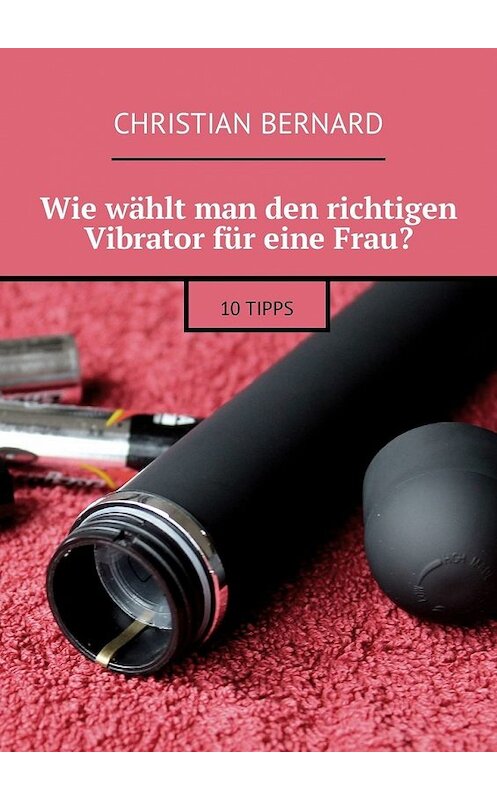 Обложка книги «Wie wählt man den richtigen Vibrator für eine Frau? 10 Tipps» автора Christian Bernard. ISBN 9785449311009.