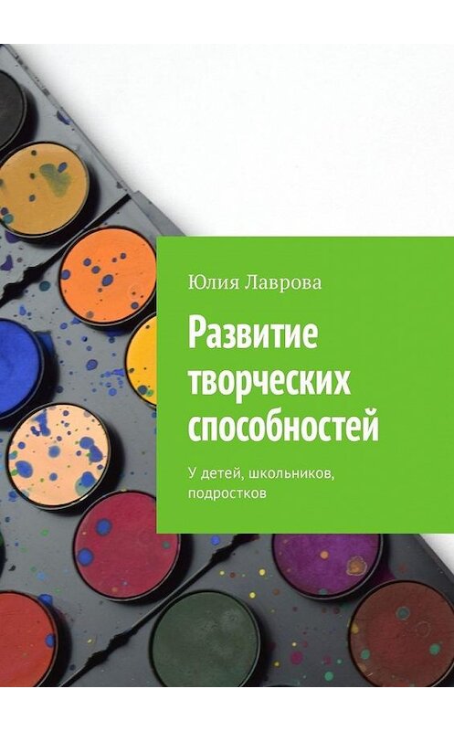 Обложка книги «Развитие творческих способностей. У детей, школьников, подростков» автора Юлии Лавровы. ISBN 9785449341075.