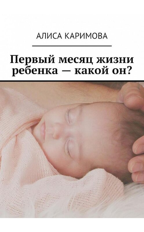 Обложка книги «Первый месяц жизни ребенка – какой он?» автора Алиси Каримовы. ISBN 9785449018274.