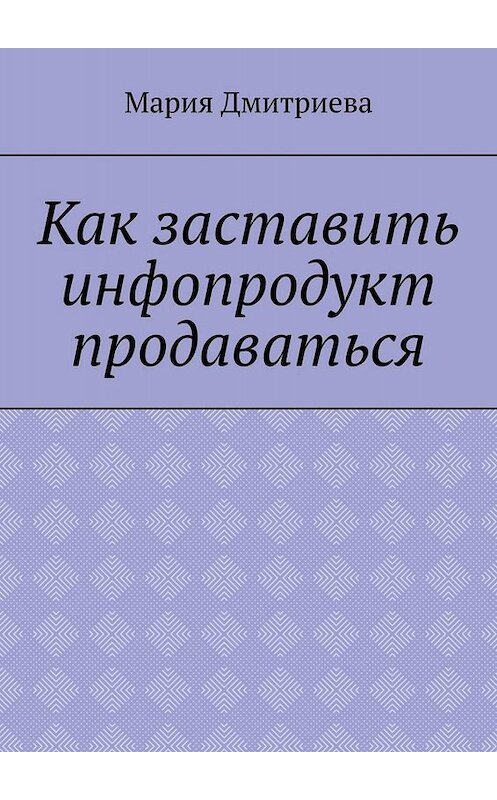 Обложка книги «Как заставить инфопродукт продаваться. Мини-руководство для инфобизнесменов» автора Марии Дмитриевы. ISBN 9785449696571.