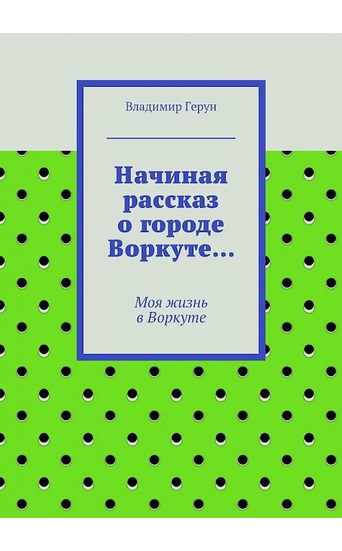 Обложка книги «Начиная рассказ о городе Воркуте… Моя жизнь в Воркуте» автора Владимира Геруна. ISBN 9785448306037.